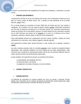 TURISMO EN EL PERÚ
UNIVERSIDADNACIONALDELCALLAO
11
2010.
ecoturismo es precisamente ese maravillarse de la magia de la naturaleza, y mezclarse y ser parte
de ella.
 TURISMO GASTRONÓMICO:
La gastronomía del Perú es de las más diversas del mundo, como lo demuestra el hecho que es el
país con mayor número de platos típicos: 491, y alcanza un nivel equivalente al de la comida
francesa, china e hindú.
En la comida peruana se encuentran al menos 5.000 años de historia pre inca, inca, colonial y
republicana. Se consideran casi tres siglos de aporte culinario español, (influenciado inicialmente
por 762 años de presencia musulmana en la Península Ibérica), las costumbres gastronómicas
traídas por esclavos de la costa atlántica africana y la fuerte influencia de las costumbres culinarias
de los chefs franceses que huyeron de la revolución en su país [.], la influencia de los chinos-
cantoneses, japoneses, italianos desde el siglo XIX y otros europeos.[2]
Como particularidad exclusiva de la gastronomía del Perú, existen comidas y sabores de cuatro
continentes en un solo país y, esto, desde la segunda mitad del siglo XIX.
Esta gastronomía ostenta varios récords Guinness a nivel mundial por su variedad, cantidad y
calidad.
Las artes culinarias peruanas están en constante evolución y esto, sumado a la variedad de platos
tradicionales, hace imposible establecer una lista completa de sus platos representativos. Cabe
mencionar que a lo largo de la costa peruana existen más de dos mil quinientos diferentes tipos de
sopas, asimismo existen más de 250 postres tradicionales.
La gran variedad de la gastronomía peruana se sustenta en tres fuentes:
. La particularidad de la geografía del Perú.
. La mezcla de razas y de culturas
. La adaptación de culturas milenarias a la cocina moderna.
 TURISMO TERAPÉUTICO
 TURISMO MÍSTICO:
La diversidad de costumbres en nuestras regiones son ricas en culturas y creencias. Existen
lugares muy concurridos por los turistas que gustan de experimentar nuevas experiencias, viajes
de ayahuasca y practica de ritos culturales del tiempo de los incas.
3.5. FORMAS DE TURISMO
 