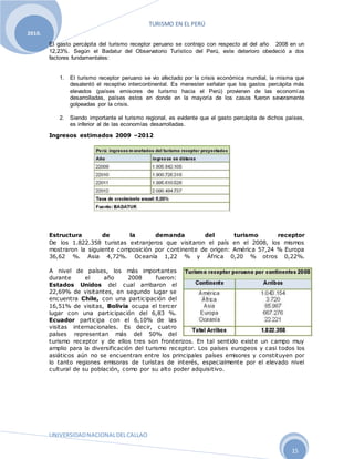 TURISMO EN EL PERÚ
UNIVERSIDADNACIONALDELCALLAO
15
2010.
El gasto percápita del turismo receptor peruano se contrajo con respecto al del año 2008 en un
12,23%. Según el Badatur del Observatorio Turístico del Perú, este deterioro obedeció a dos
factores fundamentales:
1. El turismo receptor peruano se vio afectado por la crisis económica mundial, la misma que
desalentó el receptivo intercontinental. Es menester señalar que los gastos percápita más
elevados (países emisores de turismo hacia el Perú) provienen de las economías
desarrolladas, países estos en donde en la mayoría de los casos fueron severamente
golpeadas por la crisis.
2. Siendo importante el turismo regional, es evidente que el gasto percápita de dichos países,
es inferior al de las economías desarrolladas.
Ingresos estimados 2009 –2012
Estructura de la demanda del turismo receptor
De los 1.822.358 turistas extranjeros que visitaron el país en el 2008, los mismos
mostraron la siguiente composición por continente de origen: América 57,24 % Europa
36,62 %. Asia 4,72%. Oceanía 1,22 % y África 0,20 % otros 0,22%.
A nivel de países, los más importantes
durante el año 2008 fueron:
Estados Unidos del cual arribaron el
22,69% de visitantes, en segundo lugar se
encuentra Chile, con una participación del
16,51% de visitas, Bolivia ocupa el tercer
lugar con una participación del 6,83 %.
Ecuador participa con el 6,10% de las
visitas internacionales. Es decir, cuatro
países representan más del 50% del
turismo receptor y de ellos tres son fronterizos. En tal sentido existe un campo muy
amplio para la diversificación del turismo receptor. Los países europeos y casi todos los
asiáticos aún no se encuentran entre los principales países emisores y constituyen por
lo tanto regiones emisoras de turistas de interés, especialmente por el elevado nivel
cultural de su población, como por su alto poder adquisitivo.
 