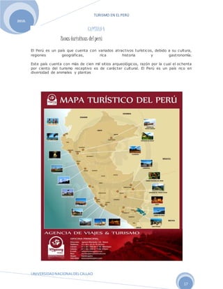 TURISMO EN EL PERÚ
UNIVERSIDADNACIONALDELCALLAO
17
2010.
CAPÍTULO 4
Zonas turísticas del perú
El Perú es un país que cuenta con variados atractivos turísticos, debido a su cultura,
regiones geográficas, rica historia y gastronomía.
Este país cuenta con más de cien mil sitios arqueológicos, razón por la cual el ochenta
por ciento del turismo receptivo es de carácter cultural. El Perú es un país rico en
diversidad de animales y plantas
 