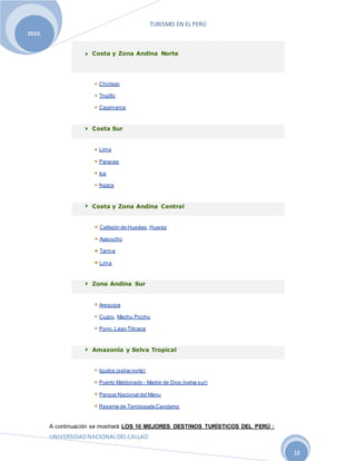 TURISMO EN EL PERÚ
UNIVERSIDADNACIONALDELCALLAO
18
2010.
Costa y Zona Andina Norte
Chiclayo
Trujillo
Cajamarca
Costa Sur
Lima
Paracas
Ica
Nazca
Costa y Zona Andina Central
Callejón de Huaylas,Huaraz
Ayacucho
Tarma
Lima
Zona Andina Sur
Arequipa
Cuzco, Machu Picchu
Puno, Lago Titicaca
Amazonía y Selva Tropical
Iquitos (selva norte)
Puerto Maldonado - Madre de Dios (selva sur)
Parque Nacional del Manu
Reserva de Tambopata Candamo
A continuación se mostrará LOS 10 MEJORES DESTINOS TURÍSTICOS DEL PERÚ :
 