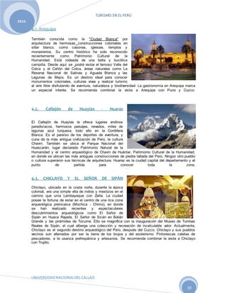 TURISMO EN EL PERÚ
UNIVERSIDADNACIONALDELCALLAO
19
2010.
4.1. Arequipa
También conocida como la "Ciudad Blanca" por
arquitectura de hermosas construcciones coloniales en
sillar blanco, como casonas, iglesias, templos y
monasterios. Su centro histórico ha sido reconocido
recientemente como Patrimonio Cultural de la
Humanidad. Está rodeada de una bella y bucólica
campiña. Desde aquí se podrá visitar el famoso Valle del
Colca y el Cañón del Colca, áreas naturales como La
Reserva Nacional de Salinas y Aguada Blanca y las
Lagunas de Mejía. Es un destino ideal para conocer
monumentos coloniales, culturas vivas y realizar turismo
al aire libre disfrutando de aventura, naturaleza y biodiversidad. La gastronomía en Arequipa marca
un especial interés. Se recomienda combinar la visita a Arequipa con Puno y Cuzco.
4.2. Callejón de Huaylas - Huaraz
El Callejón de Huaylas le ofrece lugares andinos
paradisíacos, hermosos paisajes, nevados, miles de
lagunas azul turquesa, todo ello en la Cordillera
Blanca. Es el paraíso de los deportes de aventura, y
cuna de la más antigua civilización de Perú, la cultura
Chavín. También se ubica el Parque Nacional del
Huascarán, lugar declarado Patrimonio Natural de la
Humanidad y el centro arqueológico de Chavín de Huántar, Patrimonio Cultural de la Humanidad,
en donde se ubican las más antiguas construcciones de piedra tallada del Perú. Ningún otro pueblo
o cultura superaron sus técnicas de arquitectura. Huaraz es la ciudad capital del departamento y el
punto de partida para conocer toda la zona.
4.3. CHICLAYO Y EL SEÑOR DE SIPÁN
Chiclayo, ubicado en la costa norte, durante la época
colonial, era una simple villa de indios y mestizos en el
camino que unía Lambayeque con Zaña. La ciudad
posee la fortuna de estar en el centro de una rica zona
arqueológica preincaica (Mochica - Chimú), en donde
se han realizado recientes y espectaculares
descubrimientos arqueológicos como El Señor de
Sipán en Huaca Rajada, El Señor de Sicán en Batán
Grande y las pirámides de Túcume. Ello se magnifica con la inauguración del Museo de Tumbas
Reales de Sipán, el cual alberga una colección y recreación de incalculable valor. Actualmente,
Chiclayo es el segundo destino arqueológico del Perú, después del Cuzco. Chiclayo y sus pueblos
vecinos son afamados por ser la tierra de los brujos y del esoterismo. Pintorescas caletas de
pescadores, a la usanza prehispánica y artesanos. Se recomienda combinar la visita a Chiclayo
con Trujillo.
 