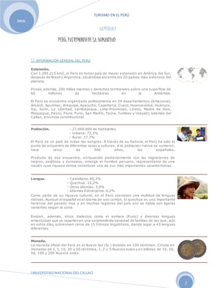 TURISMO EN EL PERÚ
UNIVERSIDADNACIONALDELCALLAO
2
2010.
CAPÍTULO 2
PERÚ: PATRIMONIODE LA HUMANIDAD
2.1. INFORMACIÓN GENERAL DEL PERÚ
Extensión.
Con 1.285.215 km2, el Perú es tercer país de mayor extensión en América del Sur,
después de Brasil y Argentina, situándose así entre los 20 países más extensos del
planeta.
Posee, además, 200 millas marinas y derechos territoriales sobre una superficie de
60 millones de hectáreas en la Antártida.
El Perú se encuentra organizado políticamente en 24 departamentos (Amazonas,
Ancash, Apurímac, Arequipa, Ayacucho, Cajamarca, Cusco, Huancavelica, Huánuco,
Ica, Junín, La Libertad, Lambayeque, Lima-Provincias, Loreto, Madre de Dios,
Moquegua, Pasco, Piura, Puno, San Martín, Tacna, Tumbes y Ucayali), además del
Callao, provincia constitucional.
Población. - 27.000.000 de habitantes.
- Urbana: 72,3%
- Rural: 27,7%
El Perú es un país de todas las sangres. A través de su historia, el Perú ha sido el
punto de encuentro de diferentes razas y culturas. A la población nativa se sumaron,
hace cerca de 500 años, los españoles.
Producto de ese encuentro, enriquecido posteriormente con las migraciones de
negros, asiáticos y europeos, emerge el hombre peruano, representante de una
nación cuya riqueza étnica constituye una de sus más importantes características.
Lengua. - Castellano: 80,3%
- Quechua: 16,2%
- Otros idiomas: 3,0%
- Idiomas Extranjeros: 0,2%
Como parte de su riqueza cultural, en el Perú coexisten una multitud de lenguas
nativas. Aunque el español es el idioma de uso común, el quechua es una importante
herencia del pasado inca y en muchas regiones del país aún se habla con ligeras
variantes según la zona.
Existen, además, otros dialectos como el aymara (Puno) y diversas lenguas
amazónicas que se reparten en una sorprendente variedad de familias de las que, aún
en estos días, sobreviven cerca de 15 troncos lingüísticos, dando lugar a 43 lenguas
diferentes.
Moneda.
La moneda oficial del Perú es el Nuevo Sol (S/.) dividido en 100 céntimos. Circula en
monedas de 1, 5, 10, 20 y 50 céntimos, 1, 2 y 5 Nuevos soles y en billetes de 10, 20,
50, 100 y 200 Nuevos soles.
 