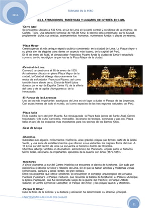 TURISMO EN EL PERÚ
UNIVERSIDADNACIONALDELCALLAO
21
2010.
4.6.1. ATRACCIONES TURÍSTICAS Y LUGARES DE INTERÉS EN LIMA
-Cerro Azul
Se encuentra ubicado a 132 Kms. al sur de Lima en la parte central y occidental de la provincia de
Cañete. Tiene una extensión territorial de 105.08 Km2. El distrito está conformado por la Ciudad
propiamente dicha, sus anexos, asentamientos humanos, numerosos fundos y playas de veraneo.
-Plaza Mayor
Constituyendo el más antiguo espacio publico conservado en la ciudad de Lima. La Plaza Mayor y
su pileta son las elegidas para darles un aspecto más lozano, de la capital del Perú.
El 18 de enero de 1535, el conquistador Francisco Pizarro funda la ciudad de Lima y estableció
como su centro neurálgico la que hoy es la Plaza Mayor de la ciudad.
-Catedral de Lima
Comenzó a construirse el 18 de enero de 1535.
Actualmente ubicada en plena Plaza Mayor de la
ciudad, la Catedral alberga decorosamente los
restos de su fundador Francisco Pizarro; así como
también hace alarde de su Cristo de Marfil (obra
donada por el rey de España Carlos V), de la sillería
del coro, y de la capilla churrigueresca de la
Inmaculada.
-El Parque de las Leyendas
Uno de los más importantes zoológicos de Lima es sin lugar a dudas el Parque de las Leyendas.
Con especímenes de todo el mundo, así como especies de las tres regiones naturales del Perú.
-Plaza Italia
En la cuadra ocho del jirón Huanta, fue reinaugurada la Plaza Italia (antes de Santa Ana). Centro
hospitalario y de culto, carnicería, mercadillo, escenario de festejos, serenatas y paseos, Plaza
Italia en uno de los espacios más importantes para los vecinos de los Barrios Altos.
-Casa de Aliaga
-Chorrillos
Subsisten aun algunos monumentos históricos, unas gráciles playas que forman parte de la Costa
Verde, y una serie de establecimientos que ofrecen a sus visitantes los mejores frutos del mar. A
13 km al sur del Centro de Lima se encuentra el histórico distrito de Chorrillos.
Chorrillos alberga también el observatorio astronómico del Planetario, erigido sobre el histórico
Morro Solar, escenario de importantes episodios de la Guerra con Chile (1879-1883).
-Miraflores
A cinco kilómetros al sur del Centro Histórico se encuentra el distrito de Miraflores. Sin duda por
excelencia el distrito turístico y hotelero de Lima. En él que se hallan amplias y modernas zonas
comerciales, parques y áreas verdes de gran belleza.
Entre los atractivos que ofrece Miraflores se encuentran el complejo arqueológico de la Huaca
Pucllana ("Juliana"); el Parque Reducto, que recuerda la Batalla de Miraflores; el Palacio Municipal,
la Iglesia Parroquial, que fue reconstruida luego de la guerra del Pacífico; el Parque Alfredo
Salazar; el Centro Comercial LarcoMar; el Parque del Amor, y las playas Waikiki y Miraflores.
-Parque El Olivar
Data de fines de la Colonia y su belleza y ubicación ha determinado su atractivo principal.
 