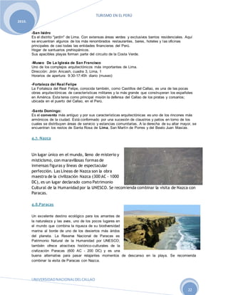 TURISMO EN EL PERÚ
UNIVERSIDADNACIONALDELCALLAO
22
2010.
-San Isidro
Es el distrito "jardín" de Lima. Con extensas áreas verdes y exclusivos barrios residenciales. Aquí
se encuentran algunos de los más renombrados restaurantes, bares, hoteles y las oficinas
principales de casi todas las entidades financieras del Perú.
Hogar de santuarios prehispánicos.
Sus apacibles playas forman parte del circuito de la Costa Verde.
-Museo De La Iglesia de San Francisco
Uno de los complejos arquitectónicos más importantes de Lima.
Dirección: Jirón Ancash, cuadra 3, Lima, 1
Horarios de apertura: 9:30-17:45h diario (museo)
-Fortaleza del Real Felipe
La Fortaleza del Real Felipe, conocida también, como Castillos del Callao, es una de las pocas
obras arquitectónicas de características militares y la más grande que construyeran los españoles
en América. Esta tenia como principal misión la defensa del Callao de los piratas y corsarios;
ubicada en el puerto del Callao, en el Perú.
-Santo Domingo:
Es el convento más antiguo y por sus características arquitectónicas es uno de los rincones más
armónicos de la ciudad. Está conformado por una sucesión de claustros y patios en torno de los
cuales se distribuyen áreas de servicio y estancias comunitarias. A la derecha de su altar mayor, se
encuentran los restos de Santa Rosa de Lima, San Martín de Porres y del Beato Juan Masías.
4.7. Nazca
Un lugar único en el mundo, lleno de misterio y
misticismo, con maravillosas formas de
inmensas figuras y líneas de espectacular
perfección. Las Líneas de Nazca son la obra
maestra de la civilización Nazca (300 AC - 1000
DC), es un lugar declarado como Patrimonio
Cultural de la Humanidad por la UNESCO. Se recomienda combinar la visita de Nazca con
Paracas.
4.8.Paracas
Un excelente destino ecológico para los amantes de
la naturaleza y las aves, uno de los pocos lugares en
el mundo que combina la riqueza de su biodiversidad
marina al borde de uno de los desiertos más áridos
del planeta. La Reserva Nacional de Paracas es
Patrimonio Natural de la Humanidad por UNESCO;
también ofrece atractivos histórico-culturales de la
civilización Paracas (600 AC - 200 DC) y es una
buena alternativa para pasar relajantes momentos de descanso en la playa. Se recomienda
combinar la visita de Paracas con Nazca.
 
