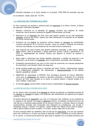 TURISMO EN EL PERÚ
UNIVERSIDADNACIONALDELCALLAO
26
2010.
La inversión extranjera en el sector turismo en el período 1990-2009 ha mostrado una tasa
de crecimiento media anual del 10,39%.
5.4. VENTAJAS DEL TURISMO EN EL PERÚ
El Perú constituye una atractiva y potencial plaza de inversiones en el Sector Turismo, al ofrecer
las siguientes condiciones favorables:
 Marcado incremento en la demanda de servicios turísticos que requieren de nuevas
inversiones ante el aumento sostenido de llegadas internacionales de turistas.
 Dinamismo en la Promoción del Perú como gran destino turístico en los más importantes
mercados turísticos del mundo, aspecto que viene favoreciendo el incremento de las llegadas
de turistas internacionales.
 Existencia de una Política de promoción turística basada en principios de sostenibilidad,
creciente participación de la inversión privada, cultura de calidad y desarrollo de productos
turísticos concordantes con las tendencias del mercado turístico internacional.
 Gran potencial del sector turismo para generar inversiones orientadas a crear nueva y variada
oferta turística, dado el abundante y variado patrimonio turístico cultural y gastronómico, así
como la megadiversidad del territorio Peruano que favorece el turismo de aventura y
ecoturismo.
 Marco legal e institucional que brindan favorable tratamiento y medidas de protección a las
inversiones y en el acceso a la propiedad tanto a inversionistas nacionales como extranjeros.
 Estabilidad macroeconómica que ubica al Perú entre las economías con mayores perspectivas
de crecimiento y con menores índices de riesgo país.
 Activa iniciativa estatal para apoyar el desarrollo del sector Turismo, implementando mejoras
en la infraestructura energética, vial, aeroportuaria, y telecomunicaciones en las diversas
regiones geográficas del país.
 MINCETUR ha desarrollado el PENTUR- Plan Estratégico Nacional de Turismo 2008-2018,
como guía de planificación que orienta el desarrollo sostenible y competitivo de la actividad
turística del Perú, para impulsar en el sector, la inversión pública e inversión privada en el
corto, mediano y largo plazo.
 El mercado laboral nacional ofrece al sector turismo, disponibilidad de recursos humanos.
5.5. OBSTÁCULOS DEL TURISMO EN EL PERÚ
En los últimos años el aumento de la demanda de turistas ha producido un importante aumento de
los recursos en concepto de ingreso a los atractivos más emblemáticos (en especial por el ingreso
a Machu Picchu).
El Instituto Nacional de Cultura(INC), por citar a la institución más conflictiva, se ha convertido en
un organismo que además de proteger el patrimonio histórico, ha adoptado competencias que van
más allá de su importante papel guardián de los recursos históricos y culturales. Basta con recoger
acontecimientos recientes para comprender esta desviación de competencias, que excede lo
meramente cultural o histórico. Por ejemplo, cuando el INC dice "Machu Picchu está en peligro",
toda la opinión pública se pone en alerta, y a su favor, aunque luego esto no sea cierto.
Se hace necesario definir los verdaderos roles de este tipo de instituciones, a no ser que queramos
tener más conflictos en el futuro que frenen el desarrollo turístico sostenible de muchos destinos.
En el turismo, la actitud conservacionista debe estar en equilibrio con la actividad económica que
 