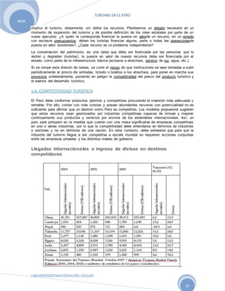 TURISMO EN EL PERÚ
UNIVERSIDADNACIONALDELCALLAO
27
2010.
implica el turismo, obviamente, sin dañar los recursos. Planteamos un debate necesario en un
momento de expansión del turismo y de posible definición de los roles estatales por parte de un
nuevo ejecutivo: ¿A quién le corresponde financiar la puesta en valorde un recurso, en un estado
con escasos presupuestos, deben los turistas financiar alguna, parte o todas las operacionesde
puesta en valor existentes?, ¿Cada recurso es un problema independiente?
La conservación del patrimonio, es una tarea que debe ser financiada por las personas que lo
visitan y degradan (turistas), la puesta en valor de nuevos recursos debe ser financiada por el
estado, como parte de la infraestructura básica (accesos a atractivos, servicio de luz, agua, etc.).
Si se rompe esta división de tareas, se corre el riesgo de que instituciones se vean tentadas a subir
periódicamente el precio de entradas, tickets o boletos a los atractivos, para poner en marcha sus
proyectos unilateralmente, poniendo en peligro la competitividad del precio del producto turístico y
el avance del desarrollo turístico.
5.6. COMPETITIVIDAD TURÍSTICA
El Perú debe conformar productos óptimos y competitivos procurando la inversión más adecuada y
rentable. Por ello, contar con más turistas y poseer abundantes recursos con potencialidad no es
suficiente para afirmar que un destino como Perú es competitivo. Los modelos propuestos sugieren
que estos recursos sean gestionados por industrias competitivas capaces de innovar y mejorar
continuamente sus productos y servicios por encima de los estándares internacionales. Así, un
país será próspero en la medida que cuente con una masa significativa de empresas competitivas
en una o varias industrias, por lo que la competitividad debe entenderse en términos de industrias
o sectores y no en términos de una nación. En este contexto, debe señalarse que para que la
industria del turismo llegue a ser competitiva a escala mundial se requieren acciones conjuntas
entre las empresas privadas y los distintos niveles de gobierno
Llegadas internacionales e ingreso de divisas en destinos
competidores
 