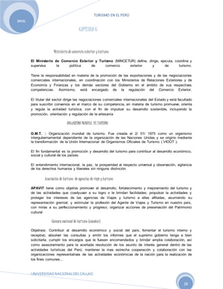 TURISMO EN EL PERÚ
UNIVERSIDADNACIONALDELCALLAO
28
2010.
CAPÍTULO 6
Ministerio de comercio exterior yturismo
El Ministerio de Comercio Exterior y Turismo (MINCETUR) define, dirige, ejecuta, coordina y
supervisa la política de comercio exterior y de turismo.
Tiene la responsabilidad en materia de la promoción de las exportaciones y de las negociaciones
comerciales internacionales, en coordinación con los Ministerios de Relaciones Exteriores y de
Economía y Finanzas y los demás sectores del Gobierno en el ámbito de sus respectivas
competencias. Asimismo, está encargado de la regulación del Comercio Exterior.
El titular del sector dirige las negociaciones comerciales internacionales del Estado y está facultado
para suscribir convenios en el marco de su competencia, en materia de turismo promueve, orienta
y regula la actividad turística, con el fin de impulsar su desarrollo sostenible, incluyendo la
promoción, orientación y regulación de la artesanía
ORGANISMO MUNDIAL DE TURISMO
O.M.T. : Organización mundial de turismo. Fue creada el 2/ 01/ 1975 como un organismo
intergubernamental dependiente de la organización de las Naciones Unidas y se origino mediante
la transformación de la Unión Internacional de Organismos Oficiales de Turismo ( VIOOT ).
El fin fundamental es la promoción y desarrollo del turismo para contribuir al desarrollo económico,
social y cultural de los países.
El entendimiento internacional, la paz, la prosperidad al respecto universal y observación, vigilancia
de los derechos humanos y liberales sin ninguna distinción.
Asociación de turismo de agencias de viaje yturismo
APAVIT tiene como objetivo promover el desarrollo, fortalecimiento y mejoramiento del turismo y
de las actividades que coadyuvan a su logro o le brindan facilidades; propulsar la actividades y
proteger los intereses de las agencias de Viajes y turismo a ellas afiliadas, asumiendo su
representación gremial; y estimular la profesión del Agente de Viajes y Turismo en nuestro país,
con miras a su perfeccionamiento y progreso; organizar acciones de preservación del Patrimonio
cultural
Cámaranacional de turismo (canatur)
Objetivos: Contribuir al desarrollo económico y social del país; fomentar el turismo interno y
receptivo; absolver las consultas y emitir los informes que el supremo gobierno tenga a bien
solicitarla; cumplir los encargos que le fuesen encomendados y brindar amplia colaboración, así
como asesoramiento para la acertada resolución de los asunto de interés general dentro de las
actividades turísticas del Perú; mantener la mas estrecha cooperación y colaboración con las
organizaciones representativas de las actividades económicas de la nación para la realización de
los fines comunes...
 