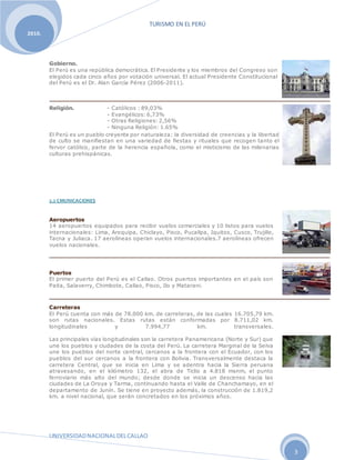 TURISMO EN EL PERÚ
UNIVERSIDADNACIONALDELCALLAO
3
2010.
Gobierno.
El Perú es una república democrática. El Presidente y los miembros del Congreso son
elegidos cada cinco años por votación universal. El actual Presidente Constitucional
del Perú es el Dr. Alan García Pérez (2006-2011).
Religión. - Católicos : 89,03%
- Evangélicos: 6,73%
- Otras Religiones: 2,56%
- Ninguna Religión: 1.65%
El Perú es un pueblo creyente por naturaleza: la diversidad de creencias y la libertad
de culto se manifiestan en una variedad de fiestas y rituales que recogen tanto el
fervor católico, parte de la herencia española, como el misticismo de las milenarias
culturas prehispánicas.
2.2 CMUNICACIONES
Aeropuertos
14 aeropuertos equipados para recibir vuelos comerciales y 10 listos para vuelos
internacionales: Lima, Arequipa, Chiclayo, Pisco, Pucallpa, Iquitos, Cusco, Trujillo,
Tacna y Juliaca. 17 aerolíneas operan vuelos internacionales.7 aerolíneas ofrecen
vuelos nacionales.
Puertos
El primer puerto del Perú es el Callao. Otros puertos importantes en el país son
Paita, Salaverry, Chimbote, Callao, Pisco, Ilo y Matarani.
Carreteras
El Perú cuenta con más de 78.000 km. de carreteras, de las cuales 16.705,79 km.
son rutas nacionales. Estas rutas están conformadas por 8.711,02 km.
longitudinales y 7.994,77 km. transversales.
Las principales vías longitudinales son la carretera Panamericana (Norte y Sur) que
une los pueblos y ciudades de la costa del Perú. La carretera Marginal de la Selva
une los pueblos del norte central, cercanos a la frontera con el Ecuador, con los
pueblos del sur cercanos a la frontera con Bolivia. Transversalmente destaca la
carretera Central, que se inicia en Lima y se adentra hacia la Sierra peruana
atravesando, en el kilómetro 132, el abra de Ticlio a 4.818 msnm, el punto
ferroviario más alto del mundo; desde donde se inicia un descenso hacia las
ciudades de La Oroya y Tarma, continuando hasta el Valle de Chanchamayo, en el
departamento de Junín. Se tiene en proyecto además, la construcción de 1.819,2
km. a nivel nacional, que serán concretados en los próximos años.
 