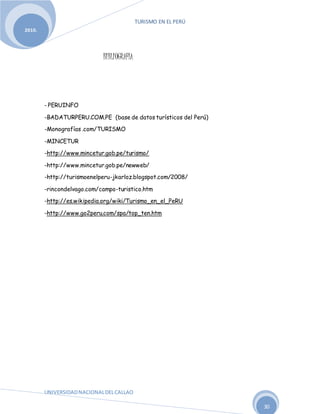 TURISMO EN EL PERÚ
UNIVERSIDADNACIONALDELCALLAO
30
2010.
BIBLIOGRAFÍA
- PERUINFO
-BADATURPERU.COM.PE (base de datos turísticos del Perú)
-Monografías .com/TURISMO
-MINCETUR
-http://www.mincetur.gob.pe/turismo/
-http://www.mincetur.gob.pe/newweb/
-http://turismoenelperu-jkarloz.blogspot.com/2008/
-rincondelvago.com/campo-turistico.htm
-http://es.wikipedia.org/wiki/Turismo_en_el_PeRU
-http://www.go2peru.com/spa/top_ten.htm
 