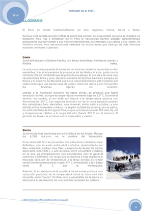 TURISMO EN EL PERÚ
UNIVERSIDADNACIONALDELCALLAO
4
2010.
2.3. GEOGRAFÍA
El Perú se divide tradicionalmente en tres regiones: Costa, Sierra y Selva.
Aunque esta sencilla división refleja la apariencia general de la geografía peruana, la realidad es
bastante más rica y compleja: en el Perú la naturaleza parece adoptar características
particulares que convierten a sus macizos montañosos, sus mesetas, sus selvas y sus valles, en
hábitats únicos. Una extraordinaria variedad de ecosistemas que alberga las más diversas
especies animales y plantas.
Costa
Zona bañada por el Océano Pacífico con áreas desérticas, hermosas playas y
fértiles valles.
La costa peruana presenta la forma de un extenso desierto recostado en las
montañas. Y es precisamente la presencia de los Andes al este, junto con la
corriente fría de Humboldt que llega hasta sus playas, lo que da a la zona esa
característica árida y seca -desde el desierto de Sechura hasta las pampas de
Nasca y el desierto de Atacama que se ve esporádicamente interrumpida por
valles en los que una densa capa de nubes cubre los cielos y son frecuentes
las lloviznas ligeras en invierno.
Debido a la humedad reinante en estas zonas, se produce una ligera
sensación de frío, aunque la temperatura raramente baja de 12° C. Durante el
verano, en cambio, el sol brilla con fuerza y la temperatura alcanza con
frecuencia los 30° C. Las regiones central y sur de la costa peruana poseen
dos estaciones bien marcadas: una invernal, entre abril y octubre; y una
estival, entre noviembre y marzo. La región norteña de la costa, por su parte,
no sufre el efecto de las aguas frías, lo que se traduce en casi 300 días de sol
y temperaturas cálidas a lo largo del año (hasta 35° C en el verano). El
período de lluvias se produce entre noviembre y marzo.
Sierra
Zona montañosa dominada por la Cordillera de los Andes. Alcanza
los 6.768 m.s.n.m. en la cumbre del Huascarán.
En la sierra del Perú se presentan dos estaciones climáticas bien
definidas: una de estío, entre abril y octubre, caracterizada por
días soleados, noches muy frías y ausencia de lluvias (la época
ideal para recorrerla); y una lluviosa, entre noviembre y marzo,
en la que las precipitaciones son abundantes (por lo general
sobre los 1.000 mm). Un rasgo que caracteriza a esta región es la
marcada variación de temperatura a lo largo del día; es común
contar con temperaturas de hasta 24° C al mediodía y tan bajas
como -3° C por la madrugada.
Además, lo accidentado de la cordillera de los andes produce una
reducción paulatina de la temperatura hacia la zona más alta
conocida, como "puna". El clima seco y agradable de la sierra es
ideal para el crecimiento de una enorme variedad de cultivos.
 