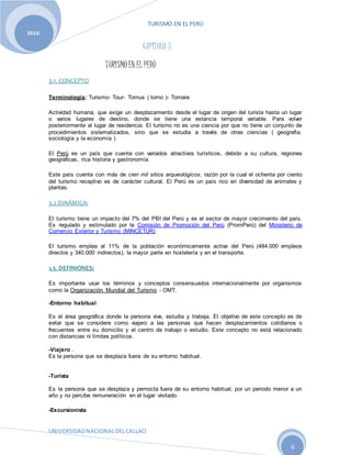 TURISMO EN EL PERÚ
UNIVERSIDADNACIONALDELCALLAO
6
2010.
CAPÍTULO 3
TURISMOEN EL PERÚ
3.1. CONCEPTO
Terminología: Turismo- Tour- Tornus ( torno )- Tornare
Actividad humana, que exige un desplazamiento desde el lugar de origen del turista hasta un lugar
o varios lugares de destino, donde se tiene una estancia temporal variable. Para volver
posteriormente al lugar de residencia. El turismo no es una ciencia por que no tiene un conjunto de
procedimientos sistematizados, sino que se estudia a través de otras ciencias ( geografía,
sociología y la economía )
El Perú es un país que cuenta con variados atractivos turísticos, debido a su cultura, regiones
geográficas, rica historia y gastronomía.
Este país cuenta con más de cien mil sitios arqueológicos, razón por la cual el ochenta por ciento
del turismo receptivo es de carácter cultural. El Perú es un país rico en diversidad de animales y
plantas.
3.2 DINÁMICA:
El turismo tiene un impacto del 7% del PBI del Perú y es el sector de mayor crecimiento del país.
Es regulado y estimulado por la Comisión de Promoción del Perú (PromPerú) del Ministerio de
Comercio Exterior y Turismo (MINCETUR).
El turismo emplea al 11% de la población económicamente activa del Perú (484.000 empleos
directos y 340.000 indirectos), la mayor parte en hostelería y en el transporte.
3.3. DEFINIONES:
Es importante usar los términos y conceptos consensuados internacionalmente por organismos
como la Organización Mundial del Turismo - OMT.
-Entorno habitual
Es el área geográfica donde la persona vive, estudia y trabaja. El objetivo de este concepto es de
evitar que se considere como viajero a las personas que hacen desplazamientos cotidianos o
frecuentes entre su domicilio y el centro de trabajo o estudio. Este concepto no está relacionado
con distancias ni límites políticos.
-Viajero .
Es la persona que se desplaza fuera de su entorno habitual.
-Turista
Es la persona que se desplaza y pernocta fuera de su entorno habitual, por un periodo menor a un
año y no percibe remuneración en el lugar visitado.
-Excursionista
 