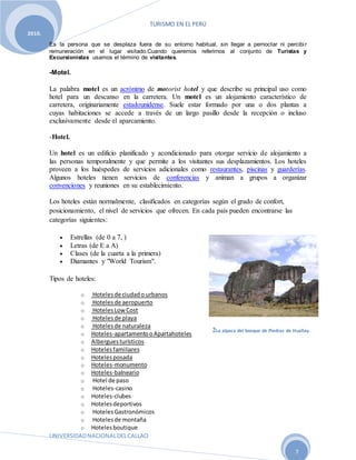 TURISMO EN EL PERÚ
UNIVERSIDADNACIONALDELCALLAO
7
2010.
Es la persona que se desplaza fuera de su entorno habitual, sin llegar a pernoctar ni percibir
remuneración en el lugar visitado.Cuando queremos referirnos al conjunto de Turistas y
Excursionistas usamos el término de visitantes.
-Motel.
La palabra motel es un acrónimo de motorist hotel y que describe su principal uso como
hotel para un descanso en la carretera. Un motel es un alojamiento característico de
carretera, originariamente estadounidense. Suele estar formado por una o dos plantas a
cuyas habitaciones se accede a través de un largo pasillo desde la recepción o incluso
exclusivamente desde el aparcamiento.
-Hotel.
Un hotel es un edificio planificado y acondicionado para otorgar servicio de alojamiento a
las personas temporalmente y que permite a los visitantes sus desplazamientos. Los hoteles
proveen a los huéspedes de servicios adicionales como restaurantes, piscinas y guarderías.
Algunos hoteles tienen servicios de conferencias y animan a grupos a organizar
convenciones y reuniones en su establecimiento.
Los hoteles están normalmente, clasificados en categorías según el grado de confort,
posicionamiento, el nivel de servicios que ofrecen. En cada país pueden encontrarse las
categorías siguientes:
 Estrellas (de 0 a 7, )
 Letras (de E a A)
 Clases (de la cuarta a la primera)
 Diamantes y "World Tourism".
Tipos de hoteles:
o Hotelesde ciudado urbanos
o Hotelesde aeropuerto
o HotelesLowCost
o Hotelesde playa
o Hotelesde naturaleza
o Hoteles-apartamentooApartahoteles
o Alberguesturísticos
o Hotelesfamiliares
o Hotelesposada
o Hoteles-monumento
o Hoteles-balneario
o Hotel de paso
o Hoteles-casino
o Hoteles-clubes
o Hotelesdeportivos
o HotelesGastronómicos
o Hotelesde montaña
o Hotelesboutique
2La alpaca del bosque de Piedras de Huallay.
 