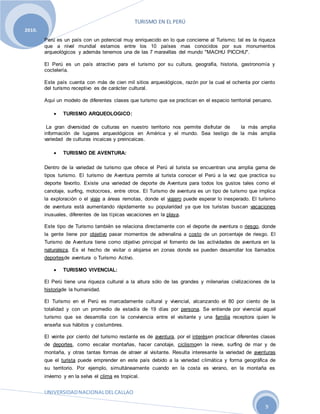 TURISMO EN EL PERÚ
UNIVERSIDADNACIONALDELCALLAO
9
2010.
Perú es un país con un potencial muy enriquecido en lo que concierne al Turismo; tal es la riqueza
que a nivel mundial estamos entre los 10 países mas conocidos por sus monumentos
arqueológicos y además tenemos una de las 7 maravillas del mundo "MACHU PICCHU".
El Perú es un país atractivo para el turismo por su cultura, geografía, historia, gastronomía y
coctelería.
Este país cuenta con más de cien mil sitios arqueológicos, razón por la cual el ochenta por ciento
del turismo receptivo es de carácter cultural.
Aquí un modelo de diferentes clases que turismo que se practican en el espacio territorial peruano.
 TURISMO ARQUEOLOGICO:
La gran diversidad de culturas en nuestro territorio nos permite disfrutar de la más amplia
información de lugares arqueológicos en América y el mundo. Sea testigo de la más amplia
variedad de culturas incaicas y preincaicas.
 TURISMO DE AVENTURA:
Dentro de la variedad de turismo que ofrece el Perú al turista se encuentran una amplia gama de
tipos turismo. El turismo de Aventura permite al turista conocer el Perú a la vez que practica su
deporte favorito. Existe una variedad de deporte de Aventura para todos los gustos tales como el
canotaje, surfing, motocross, entre otros. El Turismo de aventura es un tipo de turismo que implica
la exploración o el viaje a áreas remotas, donde el viajero puede esperar lo inesperado. El turismo
de aventura está aumentando rápidamente su popularidad ya que los turistas buscan vacaciones
inusuales, diferentes de las típicas vacaciones en la playa.
Este tipo de Turismo también se relaciona directamente con el deporte de aventura o riesgo, donde
la gente tiene por objetivo pasar momentos de adrenalina a costo de un porcentaje de riesgo. El
Turismo de Aventura tiene como objetivo principal el fomento de las actividades de aventura en la
naturaleza. Es el hecho de visitar o alojarse en zonas donde se pueden desarrollar los llamados
deportesde aventura o Turismo Activo.
 TURISMO VIVENCIAL:
El Perú tiene una riqueza cultural a la altura sólo de las grandes y milenarias civilizaciones de la
historiade la humanidad.
El Turismo en el Perú es marcadamente cultural y vivencial, alcanzando el 80 por ciento de la
totalidad y con un promedio de estadía de 19 días por persona. Se entiende por vivencial aquel
turismo que se desarrolla con la convivencia entre el visitante y una familia receptora quien le
enseña sus hábitos y costumbres.
El veinte por ciento del turismo restante es de aventura, por el interésen practicar diferentes clases
de deportes, como escalar montañas, hacer canotaje, ciclismoen la nieve, surfing de mar y de
montaña, y otras tantas formas de atraer al visitante. Resulta interesante la variedad de aventuras
que el turista puede emprender en este país debido a la variedad climática y forma geográfica de
su territorio. Por ejemplo, simultáneamente cuando en la costa es verano, en la montaña es
invierno y en la selva el clima es tropical.
 