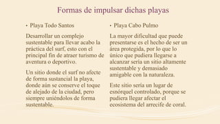 • Playa Todo Santos
Desarrollar un complejo
sustentable para llevar acabo la
práctica del surf, esto con el
principal fin de atraer turismo de
aventura o deportivo.
Un sitio donde el surf no afecte
de forma sustancial la playa,
donde aún se conserve el toque
de alejado de la ciudad, pero
siempre uniéndolos de forma
sustentable.
• Playa Cabo Pulmo
La mayor dificultad que puede
presentarse es el hecho de ser un
área protegida, por lo que lo
único que pudiera llegarse a
alcanzar sería un sitio altamente
sustentable y demasiado
amigable con la naturaleza.
Este sitio sería un lugar de
esnórquel controlado, porque se
pudiera llegar afectar el
ecosistema del arrecife de coral.
Formas de impulsar dichas playas
 