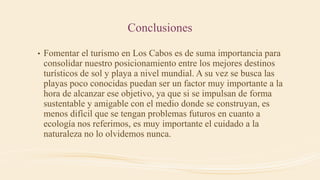 Conclusiones
• Fomentar el turismo en Los Cabos es de suma importancia para
consolidar nuestro posicionamiento entre los mejores destinos
turísticos de sol y playa a nivel mundial. A su vez se busca las
playas poco conocidas puedan ser un factor muy importante a la
hora de alcanzar ese objetivo, ya que si se impulsan de forma
sustentable y amigable con el medio donde se construyan, es
menos difícil que se tengan problemas futuros en cuanto a
ecología nos referimos, es muy importante el cuidado a la
naturaleza no lo olvidemos nunca.
 