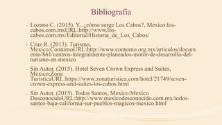 Bibliografía
- Lozano C. (2015). Y...¿cómo surge Los Cabos?, Mexico:los-
cabos.com.mxURL:http://www.los-
cabos.com.mx/Editorial/Historia_de_Los_Cabos/
- Cruz R. (2013). Turismo,
Mexico:ContornoURL:http://www.contorno.org.mx/articulos/docum
ento/861/centros-integralmente-planeados-motor-de-desarrollo-del-
turismo-en-mexico
- Sin Autor. (2015). Hotel Seven Crown Express and Suites,
Mexico;Zona
TurísticaURL:https://www.zonaturistica.com/hotel/21749/seven-
crown-express-and-suites-los-cabos.html
- Sin Autor. (2015). Todos Santos, Mexico:Mexico
DesconocidoURL:http://www.mexicodesconocido.com.mx/todos-
santos-baja-california-sur-pueblos-magicos-mexico.html
 