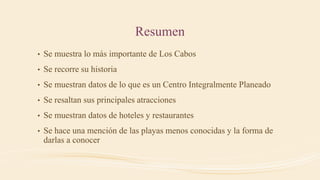 Resumen
• Se muestra lo más importante de Los Cabos
• Se recorre su historia
• Se muestran datos de lo que es un Centro Integralmente Planeado
• Se resaltan sus principales atracciones
• Se muestran datos de hoteles y restaurantes
• Se hace una mención de las playas menos conocidas y la forma de
darlas a conocer
 