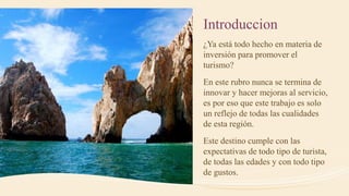 Introduccion
¿Ya está todo hecho en materia de
inversión para promover el
turismo?
En este rubro nunca se termina de
innovar y hacer mejoras al servicio,
es por eso que este trabajo es solo
un reflejo de todas las cualidades
de esta región.
Este destino cumple con las
expectativas de todo tipo de turista,
de todas las edades y con todo tipo
de gustos.
 
