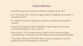 Antecedentes
• Cabo San Lucas fue un punto de referencia marítima desde 1537 .
• En 1730 en San José, la Nueva España ordenó la fundación de un fuerte y
una misión jesuita.
• En 1846 San José fue ocupado por el ejército norteamericano durante la
invasión.
• Después de la Segunda Guerra Mundial la región atrajo a la gente que
venía principalmente a cazar y a pescar.
• Para los 60’s y 70’s la noticia de que existía el más exclusivo refugio
vacacional para los famosos cerca de Hollywood, corrió demasiado rápido.
• Y fue hasta 1984 que FONATUR abrió el primer aeropuerto y con este,
grandes firmas se interesaron en este destino.
 