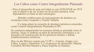 Los Cabos como Centro Integralmente Planeado
• Para el desarrollo de esta actividad se creo FONATUR en 1974
con el objetivo de ser la base en inversión turística. Esta
dependencia se basa en dos estrategias:
- Brindar créditos para el mejoramiento de destinos ya
existentes como Acapulco y Puerto Vallarta
-Y a largo plazo la creación de destinos turísticos conocidos
como Centros Integralmente Planeados (CIP)
Se comienza adquiriendo los terrenos donde se pretende crear el
destino, luego se elabora un plan de desarrollo estratégico y se
procede a la construcción de los primeros hoteles y demás
establecimientos turísticos.
Hoy en día México cuenta con 5 CIP´s : Cancún, Ixtapa, Los
Cabos, Loreto y Huatulco; Y 3 en proceso de desarrollo: Marina
Cozumel, Riviera Nayarit y Playa Espíritu en Sinaloa.
 