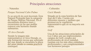 Principales atracciones
- Naturales
Parque Nacional Cabo Pulmo
Es un arrecife de coral decretado Área
Natural Protegida bajo la categoría
de Parque Marino Nacional. En el
encontrarás distintos tours y
excursiones en las que podrás
conocer este hermoso mundo
submarino.
El Arco Dorado
Siendo la imagen más
representativa, el Arco Dorado, es
una formación rocosa que sobresale
del mar donde se encuentra la playa
del amor donde es común practicar
esnórquel.
- Culturales
Cacti Mundo
Situado en la zona hotelera de San
José del Cabo. Cuenta con
diferentes museos y jardines que
promueven la vegetación
representativa que en su mayoría son
cactus.
Golf
Una de las atracciones principales de
Los Cabos son sus impresionantes
campos de Golf, creados por
profesionales de nivel mundial,
cuentan con los más altos estándares
profesionales y son complementados
con hermosos paisajes
 