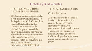 Hoteles y Restaurantes
• HOTEL SEVEN CROWN
EXPRESS AND SUITES
$820 mxn habitación por noche.
Blvd. Lázaro Cárdenas Esq. 16
de Septiembre, Col. Centro, Los
Cabos, BajaCalifornia Sur
Ubicado en el centro de la
ciudad. Proyecta comodidad,
lujo y placer, puede disfrutar de
cómodas habitaciones estándar o
suites combinando lujo y
espacio. Entre los servicios que
ofrece están: alberca,
estacionamiento, internet, etc.
• RESTAURANTE EDITH'S
Cocina Mexicana
A media cuadra de la Playa El
Médano. Se sirve la típica
comida bajacaliforniana,
agregándole un toque
guerrerense, fusionando carnes
y mariscos con productos
locales. Además de la carta
tradicional, puedes optar entre
nueve menús cuando vas en
grupo.
 