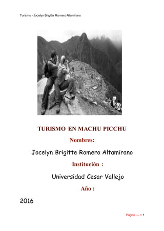Turismo - Jocelyn Brigitte Romero Altamirano
Página --- > 1
TURISMO EN MACHU PICCHU
Nombres:
Jocelyn Brigitte Romero Altamirano
Institución :
Universidad Cesar Vallejo
Año :
2016
 