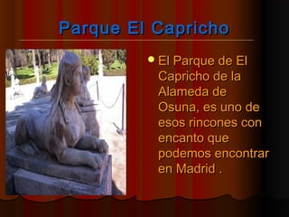 Parque El CaprichoParque El Capricho
El Parque de ElEl Parque de El
Capricho de laCapricho de la
Alameda deAlameda de
Osuna, es uno deOsuna, es uno de
esos rincones conesos rincones con
encanto queencanto que
podemos encontrarpodemos encontrar
en Madrid .en Madrid .
 
