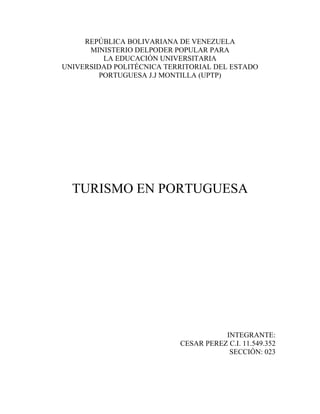 REPÚBLICA BOLIVARIANA DE VENEZUELA
MINISTERIO DELPODER POPULAR PARA
LA EDUCACIÓN UNIVERSITARIA
UNIVERSIDAD POLITÉCNICA TERRITORIAL DEL ESTADO
PORTUGUESA J.J MONTILLA (UPTP)
TURISMO EN PORTUGUESA
INTEGRANTE:
CESAR PEREZ C.I. 11.549.352
SECCIÓN: 023
 