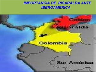 IMPORTANCIA DE  RISARALDA ANTE  IBEROAMERICA  