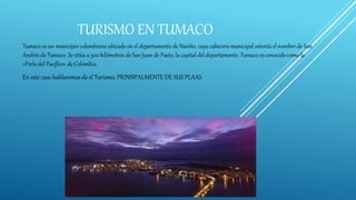 TURISMO EN TUMACO
Tumaco es un municipio colombiano ubicado en el departamento de Nariño, cuya cabecera municipal ostenta el nombre de San
Andrés de Tumaco. Se sitúa a 300 kilómetros de San Juan de Pasto, la capital del departamento. Tumaco es conocido como la
«Perla del Pacífico» de Colombia.
En este caso hablaremos de el Turismo, PRINSIPALMENTE DE SUS PLAAS
 