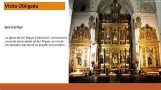 Iglesia de San Miguel
Visita Obligada
La Iglesia de San Miguel y San Julián, comúnmente
conocida como Iglesia de San Miguel, es uno de
los ejemplos más claros de arquitectura jesuítica.
 