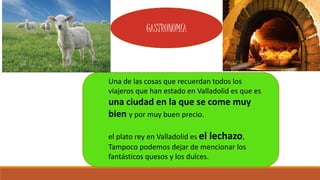Una de las cosas que recuerdan todos los
viajeros que han estado en Valladolid es que es
una ciudad en la que se come muy
bien y por muy buen precio.
el plato rey en Valladolid es el lechazo,
Tampoco podemos dejar de mencionar los
fantásticos quesos y los dulces.
GASTRONOMÍA
 