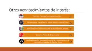 Otros acontecimientos de interés:
Seminci – Semana Internacional de Cine
Semana Santa, Declarada de Interés Turístico Internacional.
Valladolid Latino: Festival musical de música latina, en julio
Concurso Pincho de Oro, en junio
Los Pingüinos y los Montauros: Dos de las concentraciones de
moteros más seguidas de España. Enero
 
