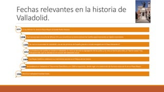 Fechas relevantes en la historia de
Valladolid.
El rey Alfonso VI, donó la Plaza Mayor al Conde Pedro Ansúrez
Fue incorporada a la corte de Alfonso VIII y se convirtió en el centro cultural de Castilla experimentando un rápido crecimiento
Se creó la Universidad de Valladolid, una de las primeras de España, gracias a la bula otorgada por el Papa Clemente VI.
La Audiencia de Castilla se instaló en Valladolid. En 1412 se decretó la segregación de los judíos y se creó un barrio para ellos, el “barrio nuevo” hoy
desaparecido, que se ubicaba en el corazón del Valladolid actual.
Los Reyes Católicos celebraron su matrimonio secreto en el Palacio de los Vivero.
Se estableció en Valladolid el Tribunal de Chancillería y en 1500 la Inquisición, dando lugar a la celebración de famosos autos de Fe en su Plaza Mayor.
Murió en Valladolid Cristóbal Colón.
1074
1208
1346
1412
1469
1489
1506
 