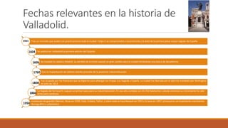 Fechas relevantes en la historia de
Valladolid.
Tras un incendio que acabó con practicamente toda la ciudad. Felipe II se comprometió a reconstruirla y la dotó de la primera plaza mayor regular de España
Se publicó en Valladolid la primera edición del Quijote.
Se trasladó la capital a Madrid. La pérdida de la Corte supusó un gran cambio para la ciudad iniciándose una época de decadencia
Con la implantación de talleres textiles preludio de la posterior industrialización.
Fue ocupada por los franceses que la eligieron para albergar sus tropas a su llegada a España. La ciudad fue liberada por el ejército mandado por Wellington
en julio de 1812.
La llegada del ferrocarril, supusó un primer paso para su industrialización. En ese año contaba con 43.350 habitantes y desde entonces su crecimiento ha sido
lento pero continuo.
instalación de grandes fábricas, Nicas en 1939, Fada, Endasa, Tafisa, y sobre todo la Fasa Renault en 1953 y la Sava en 1957, provocaron un importante crecimiento
demográfico y urbanístico.
1561
1604
1606
1760
1808
1860
1950
 