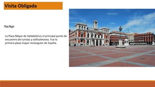 Plaza Mayor
Visita Obligada
La Plaza Mayor de Valladolid es el principal punto de
encuentro de turistas y vallisoletanos. Fue la
primera plaza mayor rectangular de España.
 
