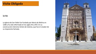 San Pablo
Visita Obligada
La Iglesia de San Pablo fue fundada por María de Molina en
1286 y ha sido reformada en los siglos XV y XVII. En su
construcción intervino Simón de Colonia, que fue el creador de
su imponente fachada.
 