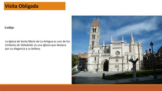 la antigua
Visita Obligada
La Iglesia de Santa María de La Antigua es uno de los
símbolos de Valladolid, es una iglesia que destaca
por su elegancia y su belleza.
 