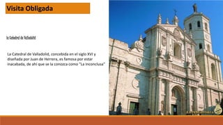 la Catedral de Valladolid
Visita Obligada
La Catedral de Valladolid, concebida en el siglo XVI y
diseñada por Juan de Herrera, es famosa por estar
inacabada, de ahí que se la conozca como "La Inconclusa"
 