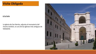 de San Benito
Visita Obligada
La Iglesia de San Benito, adjunta al monasterio del
mismo nombre, es una de las iglesias más antiguas de
Valladolid.
 