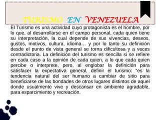 TURISMO EN VENEZUELA
El Turismo es una actividad cuyo protagonista es el hombre, por
lo que, al desarrollarse en el campo personal, cada quien tiene
su interpretación, la cual depende de sus vivencias, deseos,
gustos, motivos, cultura, idioma… y por lo tanto su definición
desde el punto de vista general se torna dificultosa y a veces
contradictoria. La definición del turismo es sencilla si se refiere
en cada caso a la opinión de cada quien, a lo que cada quien
percibe o interprete, pero, al englobar la definición para
satisfacer la expectativa general, definir el turismo: “es la
tendencia natural del ser humano a cambiar de sitio para
beneficiarse de las bondades de otros lugares distintos de aquel
donde usualmente vive y descansar en ambiente agradable,
para esparcimiento y recreación.
 