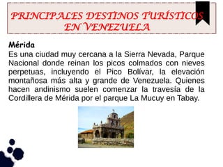 PRINCIPALES DESTINOS TURÍSTICOS
EN VENEZUELA
Mérida
Es una ciudad muy cercana a la Sierra Nevada, Parque
Nacional donde reinan los picos colmados con nieves
perpetuas, incluyendo el Pico Bolívar, la elevación
montañosa más alta y grande de Venezuela. Quienes
hacen andinismo suelen comenzar la travesía de la
Cordillera de Mérida por el parque La Mucuy en Tabay.
 