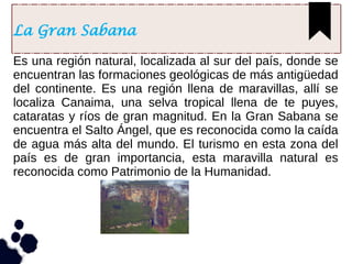 La Gran Sabana
Es una región natural, localizada al sur del país, donde se
encuentran las formaciones geológicas de más antigüedad
del continente. Es una región llena de maravillas, allí se
localiza Canaima, una selva tropical llena de te puyes,
cataratas y ríos de gran magnitud. En la Gran Sabana se
encuentra el Salto Ángel, que es reconocida como la caída
de agua más alta del mundo. El turismo en esta zona del
país es de gran importancia, esta maravilla natural es
reconocida como Patrimonio de la Humanidad.
 