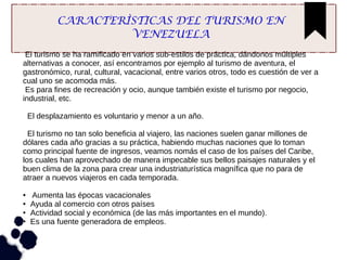 CARACTERÌSTICAS DEL TURISMO EN
VENEZUELA
El turismo se ha ramificado en varios sub-estilos de práctica, dándonos múltiples
alternativas a conocer, así encontramos por ejemplo al turismo de aventura, el
gastronómico, rural, cultural, vacacional, entre varios otros, todo es cuestión de ver a
cual uno se acomoda más.
Es para fines de recreación y ocio, aunque también existe el turismo por negocio,
industrial, etc.
El desplazamiento es voluntario y menor a un año.
El turismo no tan solo beneficia al viajero, las naciones suelen ganar millones de
dólares cada año gracias a su práctica, habiendo muchas naciones que lo toman
como principal fuente de ingresos, veamos nomás el caso de los países del Caribe,
los cuales han aprovechado de manera impecable sus bellos paisajes naturales y el
buen clima de la zona para crear una industriaturística magnífica que no para de
atraer a nuevos viajeros en cada temporada.
● Aumenta las épocas vacacionales
● Ayuda al comercio con otros países
● Actividad social y económica (de las más importantes en el mundo).
● Es una fuente generadora de empleos.
 