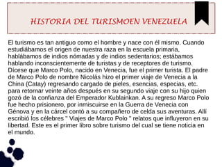 HISTORIA DEL TURISMOEN VENEZUELA
El turismo es tan antiguo como el hombre y nace con él mismo. Cuando
estudiábamos el origen de nuestra raza en la escuela primaria,
hablábamos de indios nómadas y de indios sedentarios; estábamos
hablando inconscientemente de turistas y de receptores de turismo.
Dícese que Marco Polo, nacido en Venecia, fue el primer turista. El padre
de Marco Polo de nombre Nicolás hizo el primer viaje de Venecia a la
China (Catay) regresando cargado de pieles, esencias, especias, etc.
para retornar veinte años después en su segundo viaje con su hijo quien
gozó de la confianza del Emperador Kublainkan. A su regreso Marco Polo
fue hecho prisionero, por inmiscuirse en la Guerra de Venecia con
Génova y en la cárcel contó a su compañero de celda sus aventuras. Allí
escribió los célebres " Viajes de Marco Polo " relatos que influyeron en su
libertad. Este es el primer libro sobre turismo del cual se tiene noticia en
el mundo.
 