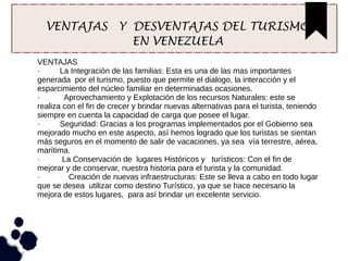 VENTAJAS Y DESVENTAJAS DEL TURISMO
EN VENEZUELA
VENTAJAS
· La Integración de las familias: Esta es una de las mas importantes
generada por el turismo, puesto que permite el dialogo, la interacción y el
esparcimiento del núcleo familiar en determinadas ocasiones.
· Aprovechamiento y Explotación de los recursos Naturales: este se
realiza con el fin de crecer y brindar nuevas alternativas para el turista, teniendo
siempre en cuenta la capacidad de carga que posee el lugar.
· Seguridad: Gracias a los programas implementados por el Gobierno sea
mejorado mucho en este aspecto, así hemos logrado que los turistas se sientan
más seguros en el momento de salir de vacaciones, ya sea vía terrestre, aérea,
marítima.
· La Conservación de lugares Históricos y turísticos: Con el fin de
mejorar y de conservar, nuestra historia para el turista y la comunidad.
· Creación de nuevas infraestructuras: Este se lleva a cabo en todo lugar
que se desea utilizar como destino Turístico, ya que se hace necesario la
mejora de estos lugares, para así brindar un excelente servicio.
 