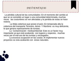 DESVENTAJAS
·
La pérdida cultural de las comunidades: En el momento del cambio al
que se ve sometido un lugar o una comunidad determinada, muchas
veces las costumbres se ven afectadas y la perdida de estas se hace
notoria.
· La Mala cobertura que posee el país; En temporada alta la
cobertura del transporte Terrestre, Aéreo Y Marítimo es muy deficiente,
lo que genera represamiento de turistas.
· La Contaminación medioambiental: Este es un factor muy
importante ya que está acabando con lugares y especies, muchas
veces por el mal uso de los turistas y encargados.
· La excesiva ocupación en las costas: Al implementar nuevos
proyectos se esta acabando con áreas naturales.
 