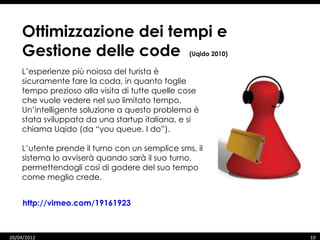 Ottimizzazione dei tempi e
    Gestione delle code                         (Uqido 2010)

    L’esperienze più noiosa del turista è
    sicuramente fare la coda, in quanto toglie
    tempo prezioso alla visita di tutte quelle cose
    che vuole vedere nel suo limitato tempo.
    Un’intelligente soluzione a questo problema è
    stata sviluppata da una startup italiana, e si
    chiama Uqido (da “you queue, I do”).

    L’utente prende il turno con un semplice sms, il
    sistema lo avviserà quando sarà il suo turno,
    permettendogli così di godere del suo tempo
    come meglio crede.


     http://vimeo.com/19161923



20/04/2012                                                     10
 