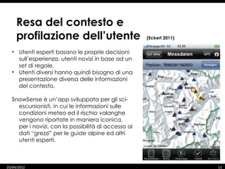 Resa del contesto e
     profilazione dell’utente                        (Eckert 2011)


  • Utenti esperti basano le proprie decisioni
    sull’esperienza, utenti novizi in base ad un
    set di regole.
  • Utenti diversi hanno quindi bisogno di una
    presentazione diversa delle informazioni
    del contesto.

  SnowSense è un’app sviluppata per gli sci-
    escursionisti, in cui le informazioni sulle
    condizioni meteo ed il rischio valanghe
    vengono riportate in maniera iconica,
    per i novizi, con la possibilità di accesso ai
    dati “grezzi” per le guide alpine ed altri
    utenti esperti.



20/04/2012                                                           11
 
